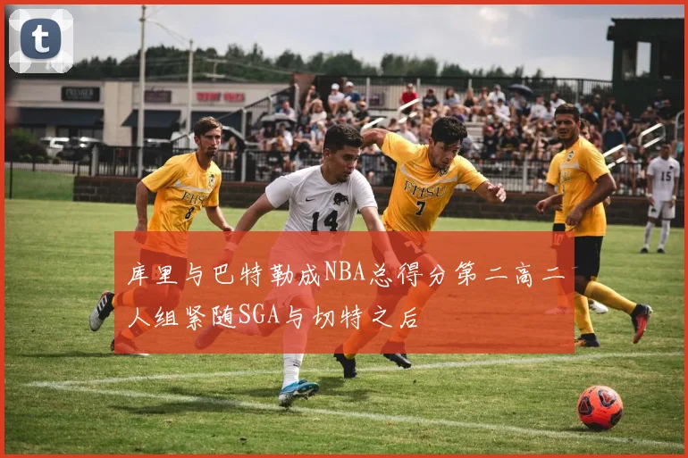 库里与巴特勒成NBA总得分第二高二人组紧随SGA与切特之后