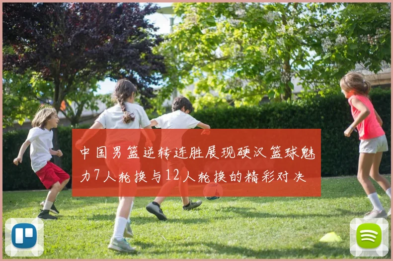 中国男篮逆转连胜展现硬汉篮球魅力7人轮换与12人轮换的精彩对决