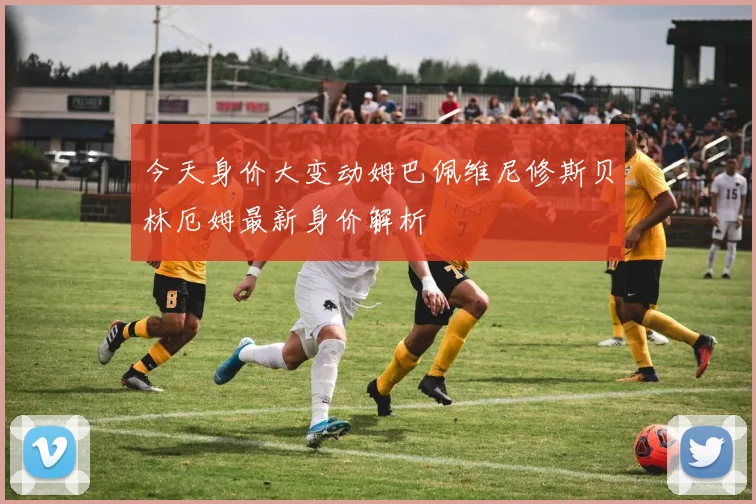 今天身价大变动姆巴佩维尼修斯贝林厄姆最新身价解析