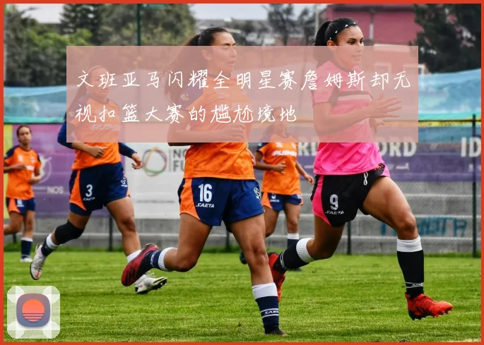 文班亚马闪耀全明星赛詹姆斯却无视扣篮大赛的尴尬境地