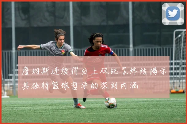 詹姆斯连续得分上双纪录终结揭示其独特篮球哲学的深刻内涵