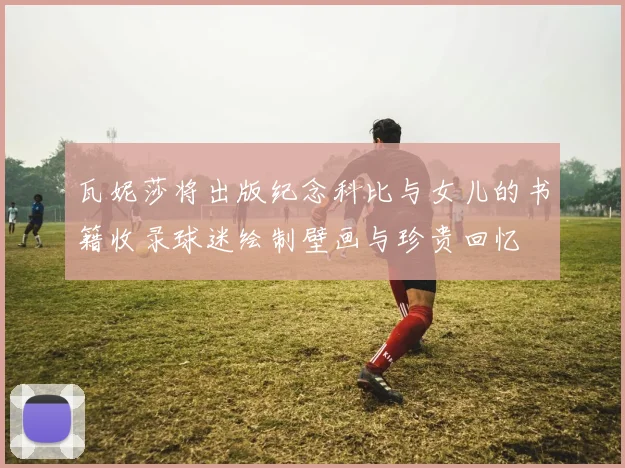 瓦妮莎将出版纪念科比与女儿的书籍收录球迷绘制壁画与珍贵回忆