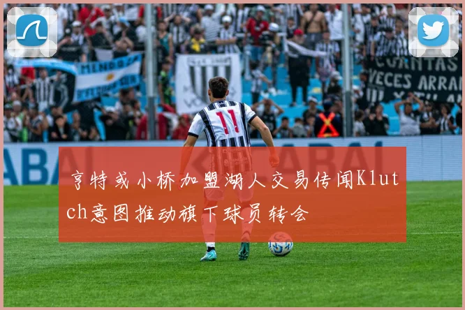 亨特或小桥加盟湖人交易传闻Klutch意图推动旗下球员转会