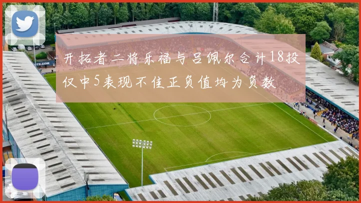 开拓者二将乐福与吕佩尔合计18投仅中5表现不佳正负值均为负数