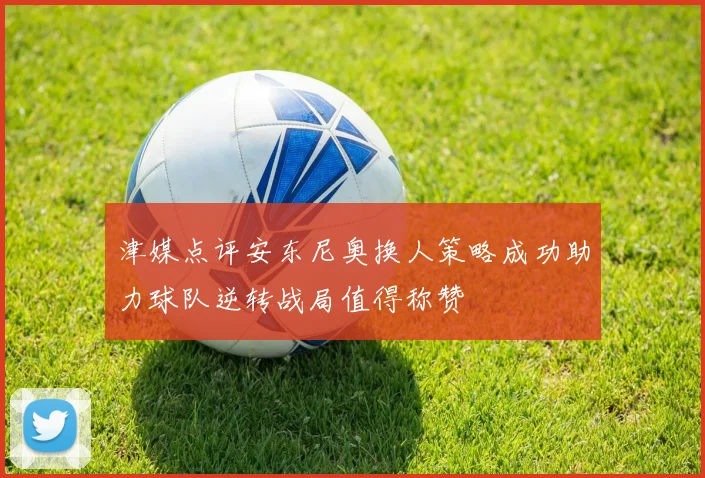 津媒点评安东尼奥换人策略成功助力球队逆转战局值得称赞