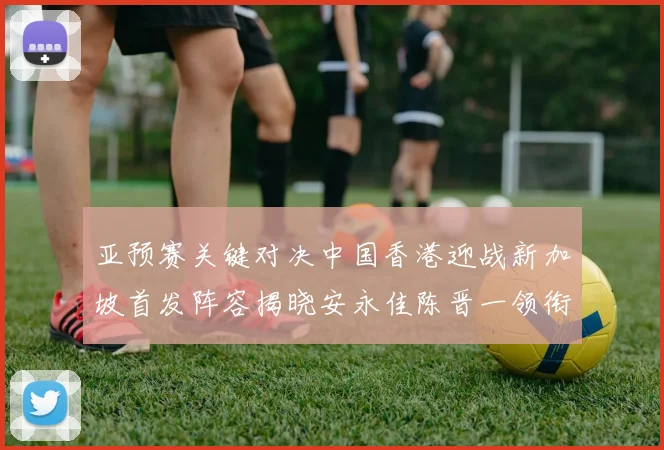 亚预赛关键对决中国香港迎战新加坡首发阵容揭晓安永佳陈晋一领衔出战