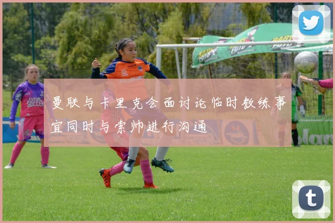 曼联与卡里克会面讨论临时教练事宜同时与索帅进行沟通