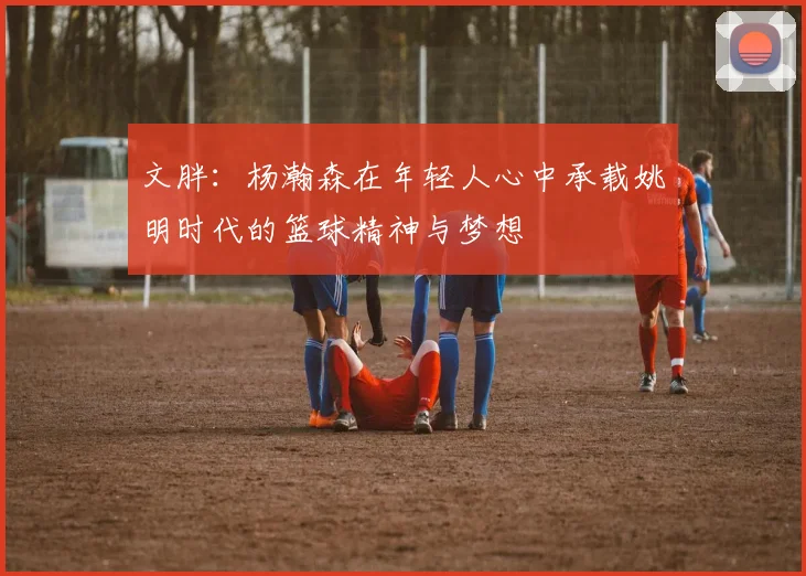 文胖：杨瀚森在年轻人心中承载姚明时代的篮球精神与梦想