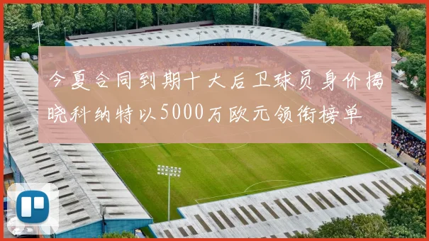 今夏合同到期十大后卫球员身价揭晓科纳特以5000万欧元领衔榜单