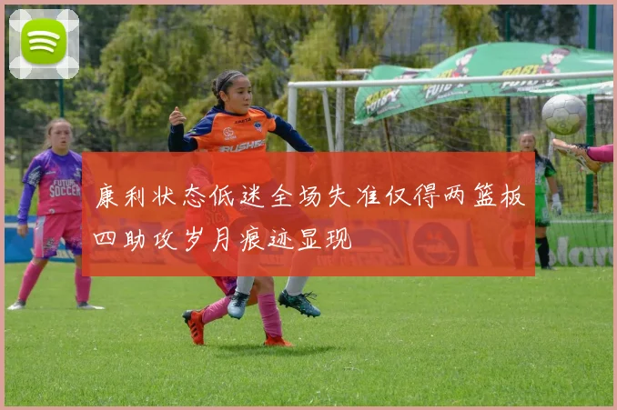 康利状态低迷全场失准仅得两篮板四助攻岁月痕迹显现