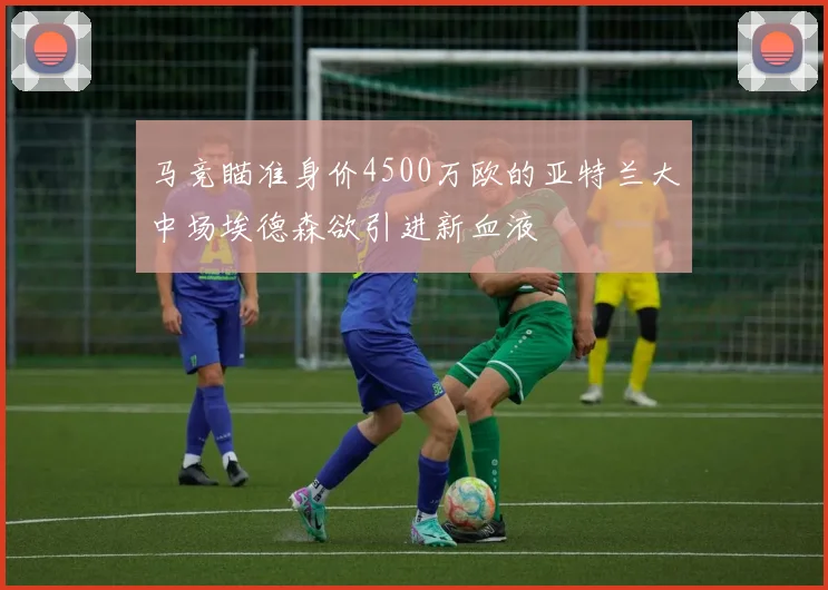 马竞瞄准身价4500万欧的亚特兰大中场埃德森欲引进新血液