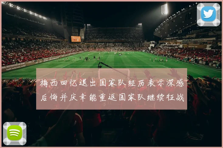 梅西回忆退出国家队经历表示深感后悔并庆幸能重返国家队继续征战