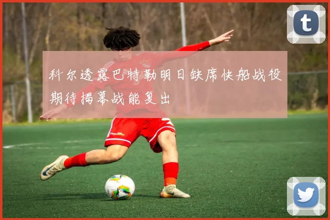 科尔透露巴特勒明日缺席快船战役期待揭幕战能复出