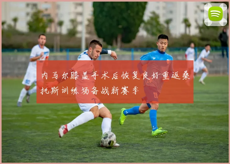 内马尔膝盖手术后恢复良好重返桑托斯训练场备战新赛季