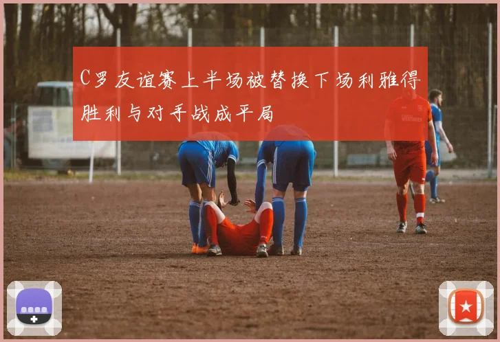 C罗友谊赛上半场被替换下场利雅得胜利与对手战成平局