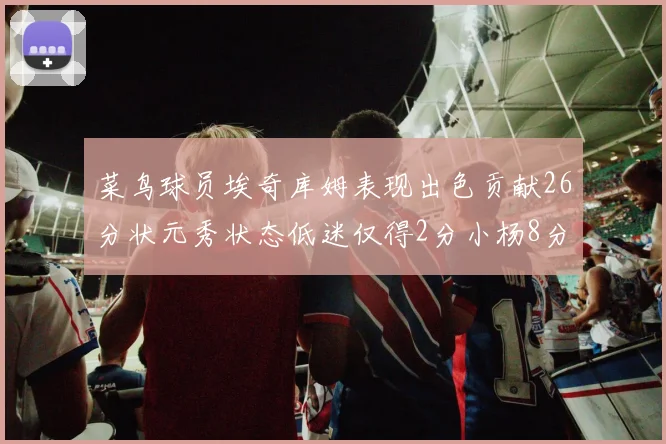 菜鸟球员埃奇库姆表现出色贡献26分状元秀状态低迷仅得2分小杨8分钟未能得分