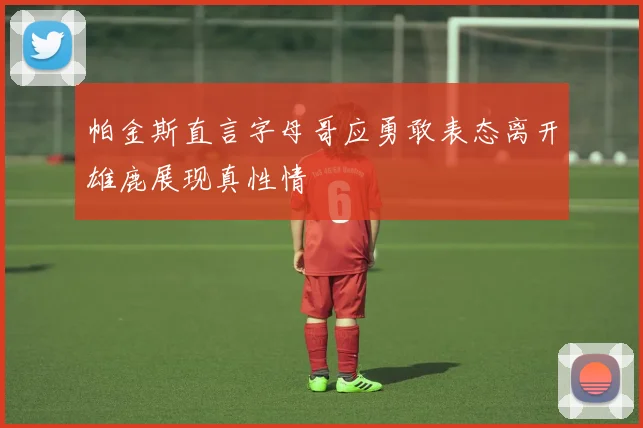 帕金斯直言字母哥应勇敢表态离开雄鹿展现真性情