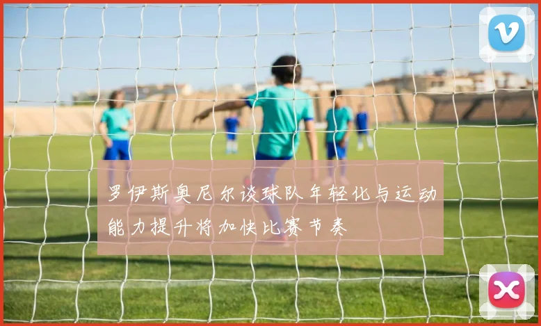 罗伊斯奥尼尔谈球队年轻化与运动能力提升将加快比赛节奏