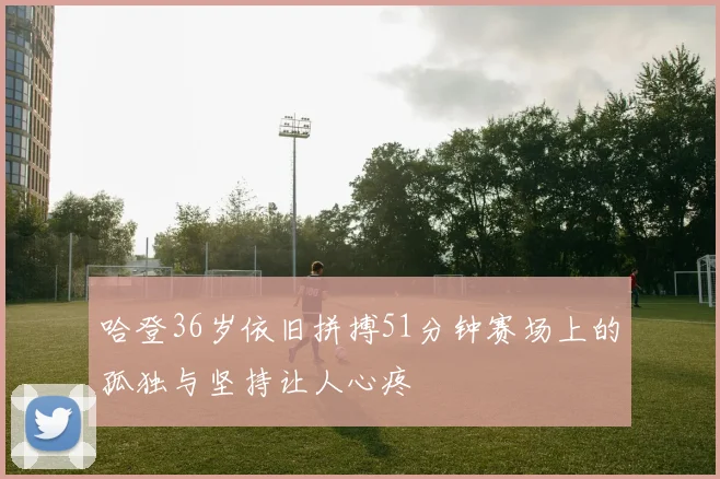 哈登36岁依旧拼搏51分钟赛场上的孤独与坚持让人心疼