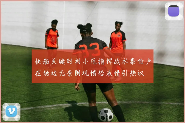 快船关键时刻小范指挥战术泰伦卢在场边无奈围观愤怒表情引热议