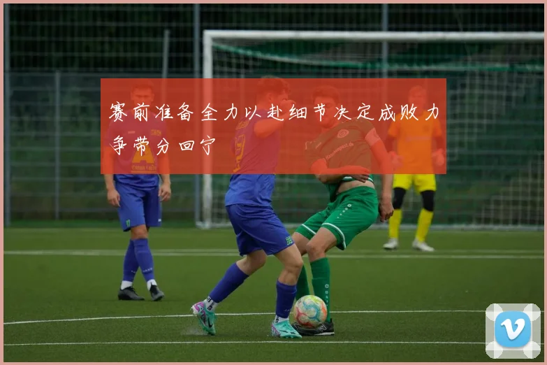 赛前准备全力以赴细节决定成败力争带分回宁