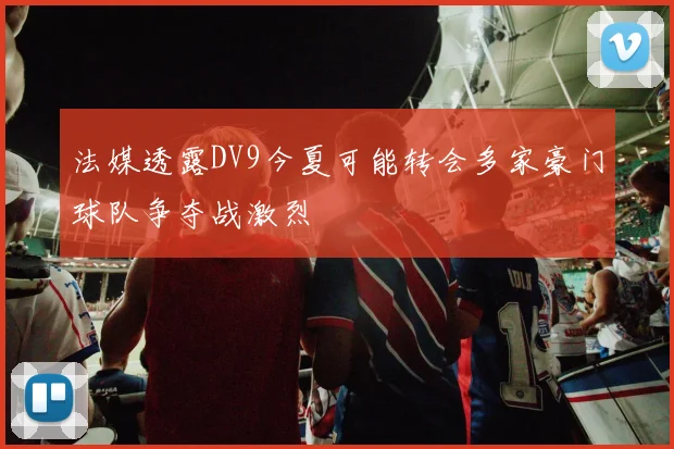 法媒透露DV9今夏可能转会多家豪门球队争夺战激烈