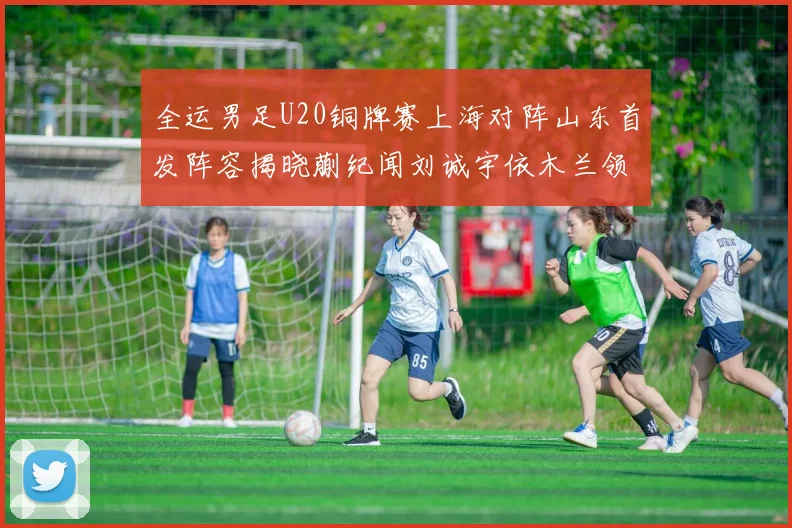 全运男足U20铜牌赛上海对阵山东首发阵容揭晓蒯纪闻刘诚宇依木兰领衔出战
