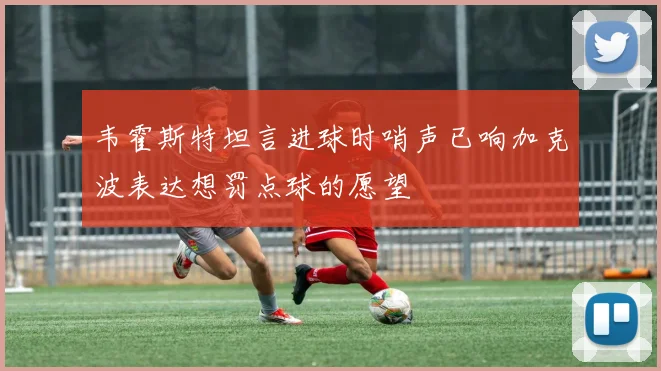 韦霍斯特坦言进球时哨声已响加克波表达想罚点球的愿望