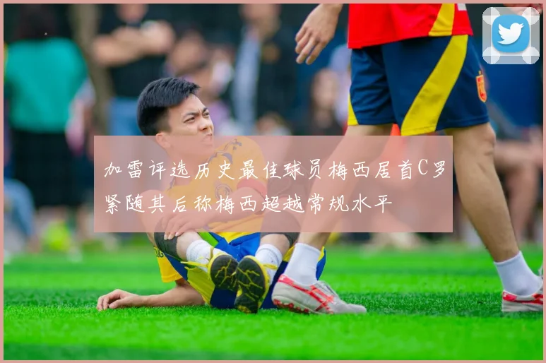 加雷评选历史最佳球员梅西居首C罗紧随其后称梅西超越常规水平