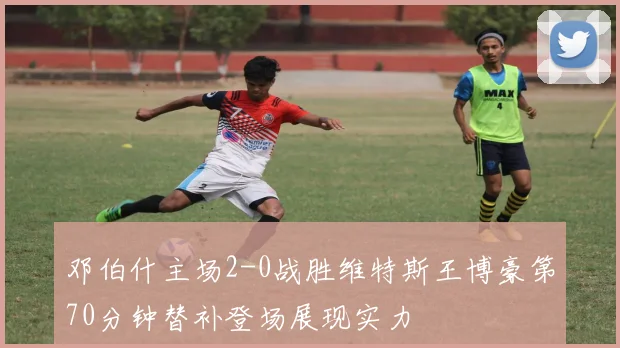 邓伯什主场2-0战胜维特斯王博豪第70分钟替补登场展现实力