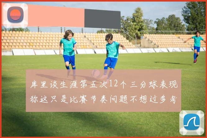 库里谈生涯第五次12个三分球表现称这只是比赛节奏问题不想过多考虑