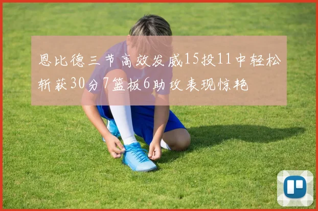 恩比德三节高效发威15投11中轻松斩获30分7篮板6助攻表现惊艳