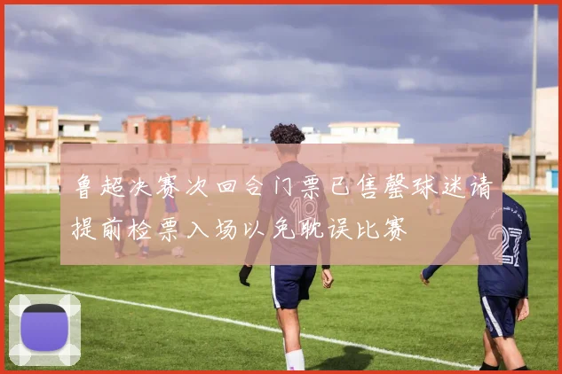 鲁超决赛次回合门票已售罄球迷请提前检票入场以免耽误比赛