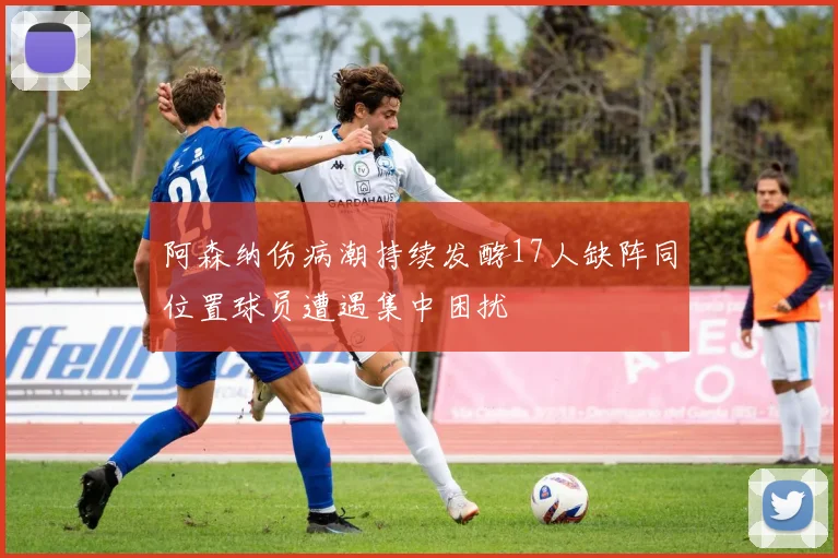阿森纳伤病潮持续发酵17人缺阵同位置球员遭遇集中困扰