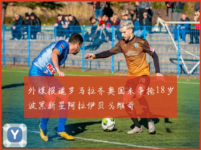 外媒报道罗马拉齐奥国米争抢18岁波黑新星阿拉伊贝戈维奇