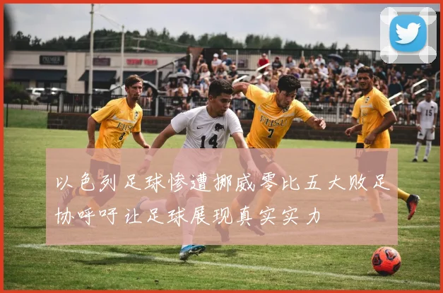 以色列足球惨遭挪威零比五大败足协呼吁让足球展现真实实力