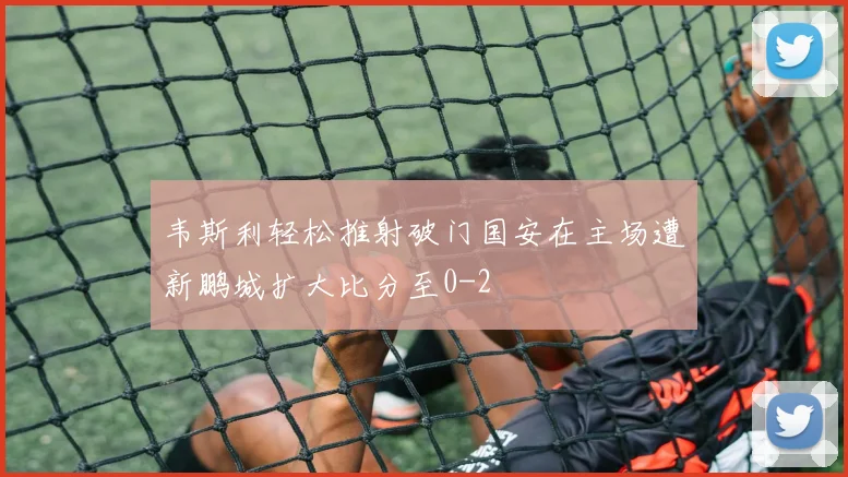韦斯利轻松推射破门国安在主场遭新鹏城扩大比分至0-2